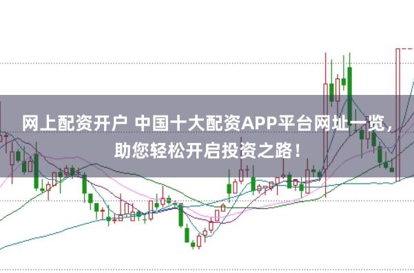 网上配资开户 中国十大配资APP平台网址一览，助您轻松开启投资之路！