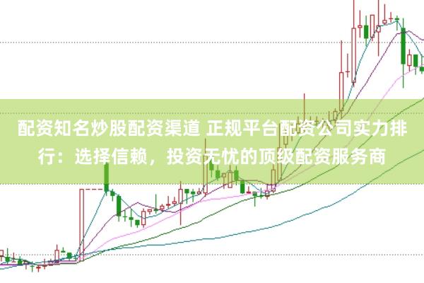 配资知名炒股配资渠道 正规平台配资公司实力排行：选择信赖，投资无忧的顶级配资服务商