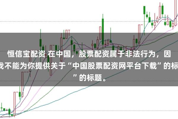 恒信宝配资 在中国，股票配资属于非法行为，因此我不能为你提供关于“中国股票配资网平台下载”的标题。