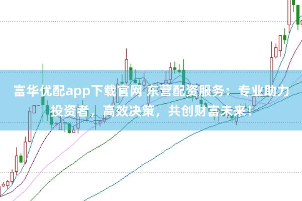 富华优配app下载官网 东营配资服务：专业助力投资者，高效决策，共创财富未来！