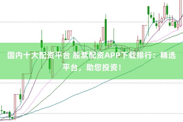 国内十大配资平台 股票配资APP下载排行：精选平台，助您投资！