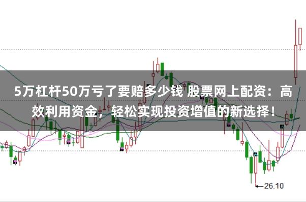 5万杠杆50万亏了要赔多少钱 股票网上配资：高效利用资金，轻松实现投资增值的新选择！