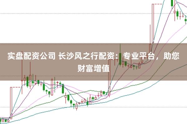 实盘配资公司 长沙风之行配资：专业平台，助您财富增值