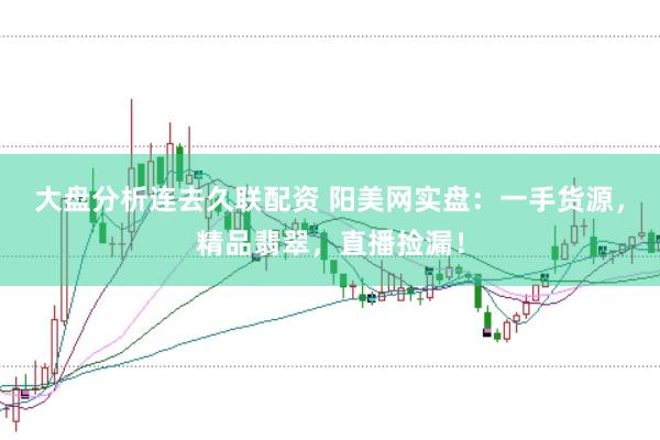 大盘分析连去久联配资 阳美网实盘：一手货源，精品翡翠，直播捡漏！