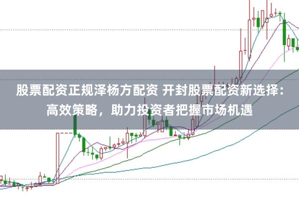 股票配资正规泽杨方配资 开封股票配资新选择：高效策略，助力投资者把握市场机遇