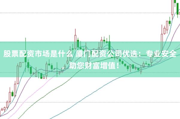 股票配资市场是什么 厦门配资公司优选：专业安全，助您财富增值！