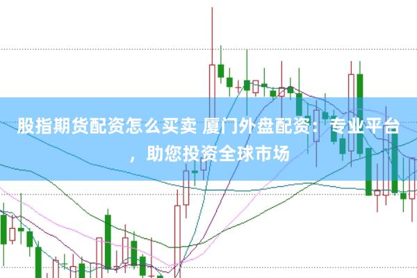 股指期货配资怎么买卖 厦门外盘配资：专业平台，助您投资全球市场
