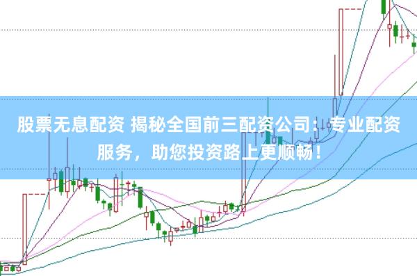 股票无息配资 揭秘全国前三配资公司：专业配资服务，助您投资路上更顺畅！