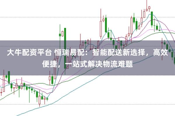 大牛配资平台 恒瑞易配：智能配送新选择，高效便捷，一站式解决物流难题