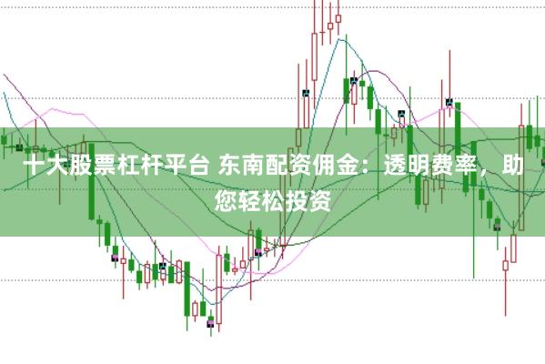 十大股票杠杆平台 东南配资佣金：透明费率，助您轻松投资