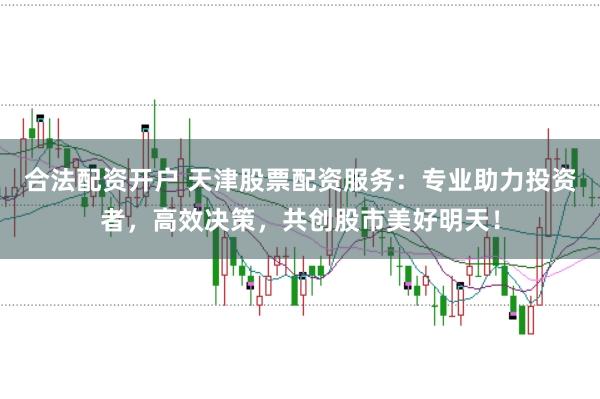 合法配资开户 天津股票配资服务：专业助力投资者，高效决策，共创股市美好明天！