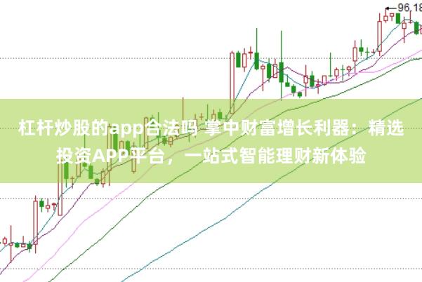 杠杆炒股的app合法吗 掌中财富增长利器：精选投资APP平台，一站式智能理财新体验