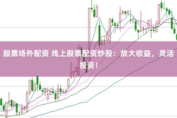 股票场外配资 线上股票配资炒股：放大收益，灵活投资！