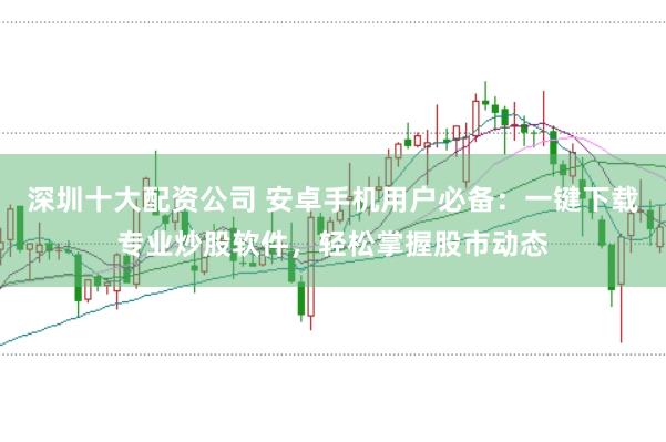 深圳十大配资公司 安卓手机用户必备：一键下载专业炒股软件，轻松掌握股市动态