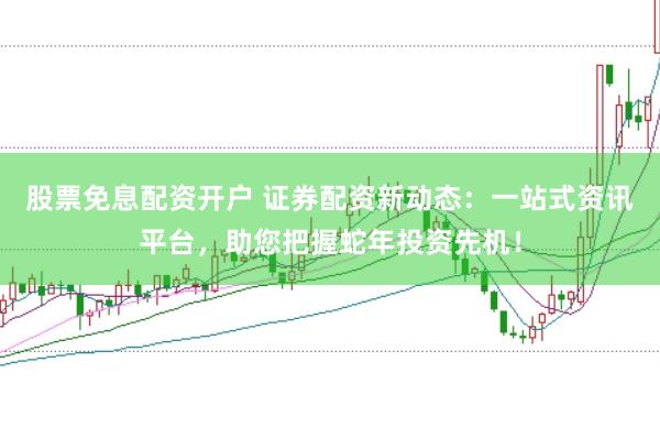 股票免息配资开户 证券配资新动态:一站式资讯平台,助您把握蛇年投资先机!