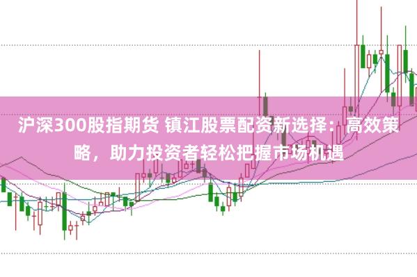 沪深300股指期货 镇江股票配资新选择:高效策略,助力投资者轻松把握市场机遇