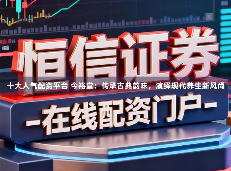 十大人气配资平台 今裕堂:传承古典韵味,演绎现代养生新风尚