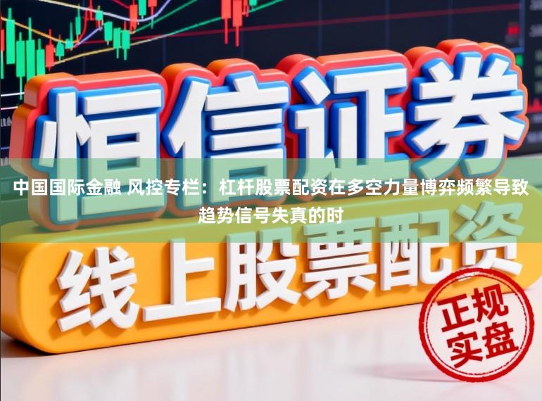 中国国际金融 风控专栏：杠杆股票配资在多空力量博弈频繁导致趋势信号失真的时
