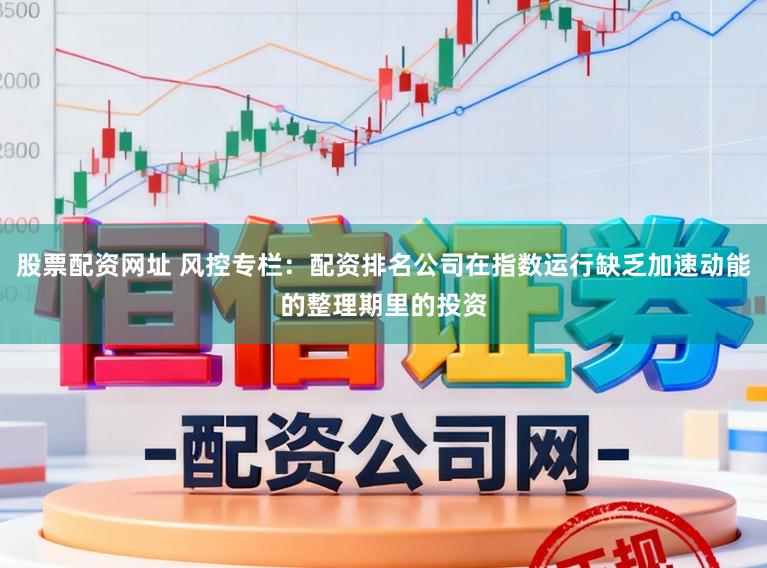 股票配资网址 风控专栏：配资排名公司在指数运行缺乏加速动能的整理期里的投资