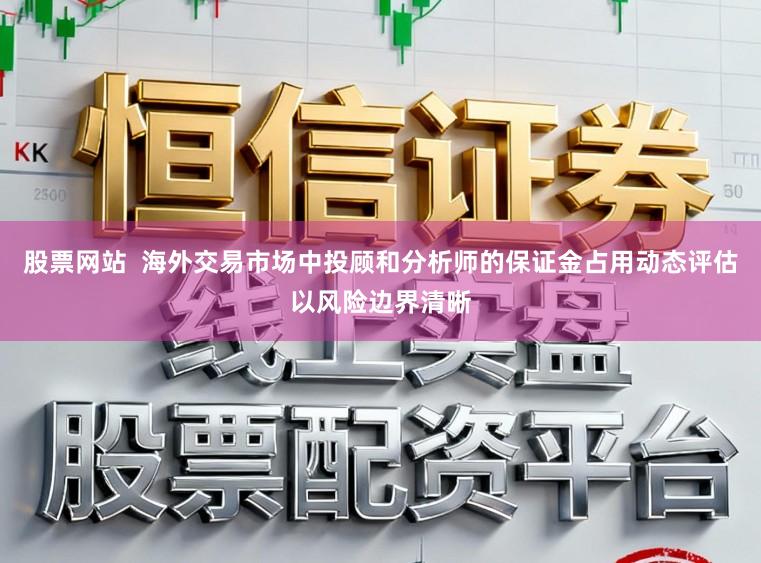 股票网站  海外交易市场中投顾和分析师的保证金占用动态评估以风险边界清晰