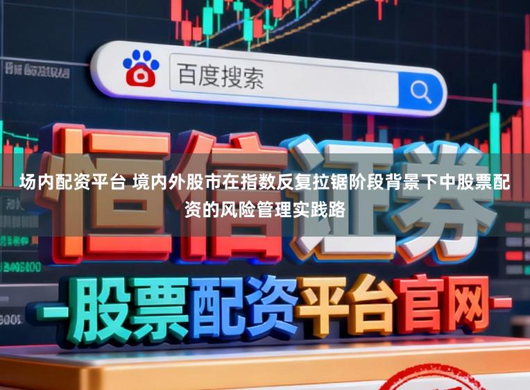 场内配资平台 境内外股市在指数反复拉锯阶段背景下中股票配资的风险管理实践路