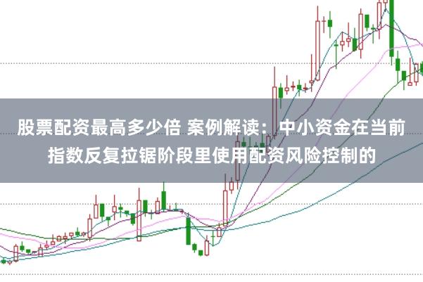 股票配资最高多少倍 案例解读：中小资金在当前指数反复拉锯阶段里使用配资风险控制的