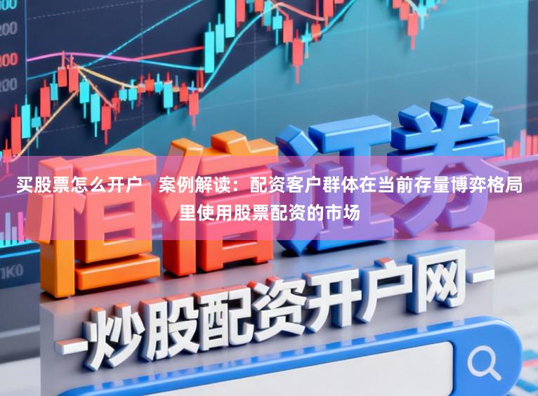 买股票怎么开户   案例解读：配资客户群体在当前存量博弈格局里使用股票配资的市场